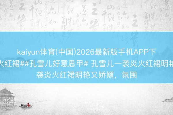 kaiyun体育(中国)2026最新版手机APP下载 #孔雪儿炎火红裙##孔雪儿好意思甲# 孔雪儿一袭炎火红裙明艳又娇媚，氛围
