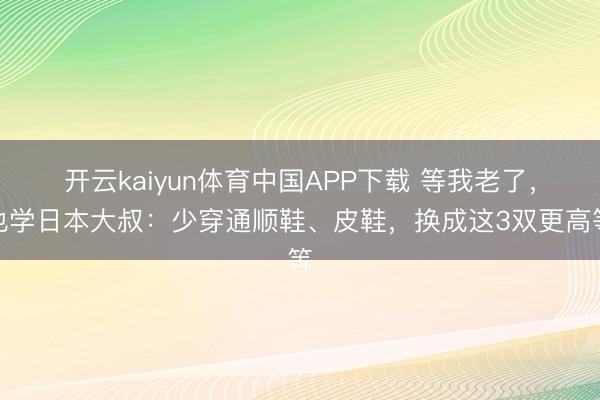 开云kaiyun体育中国APP下载 等我老了，也学日本大叔：少穿通顺鞋、皮鞋，换成这3双更高等
