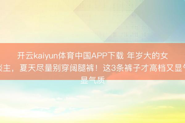 开云kaiyun体育中国APP下载 年岁大的女东谈主，夏天尽量别穿阔腿裤！这3条裤子才高档又显气质