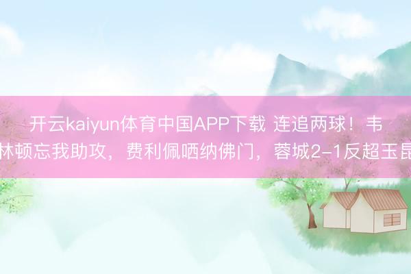 开云kaiyun体育中国APP下载 连追两球！韦林顿忘我助攻，费利佩哂纳佛门，蓉城2-1反超玉昆