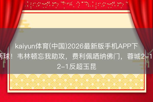 kaiyun体育(中国)2026最新版手机APP下载 连追两球!韦林顿忘我助攻,费利佩哂纳佛门,蓉城2-1反超玉昆