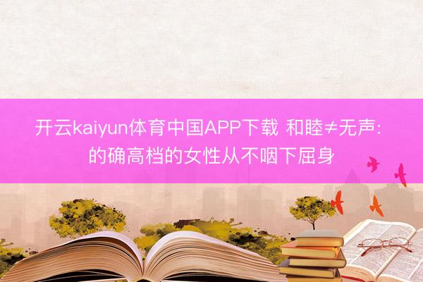 开云kaiyun体育中国APP下载 和睦≠无声: 的确高档的女性从不咽下屈身