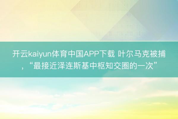 开云kaiyun体育中国APP下载 叶尔马克被捕，“最接近泽连斯基中枢知交圈的一次”