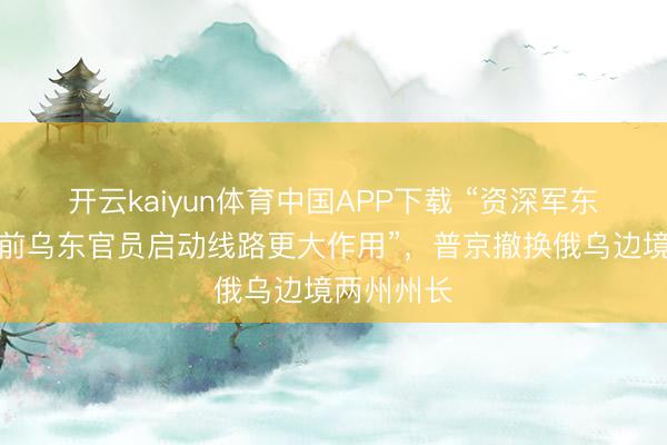 开云kaiyun体育中国APP下载 “资深军东说念主和前乌东官员启动线路更大作用”，普京撤换俄乌边境两州州长