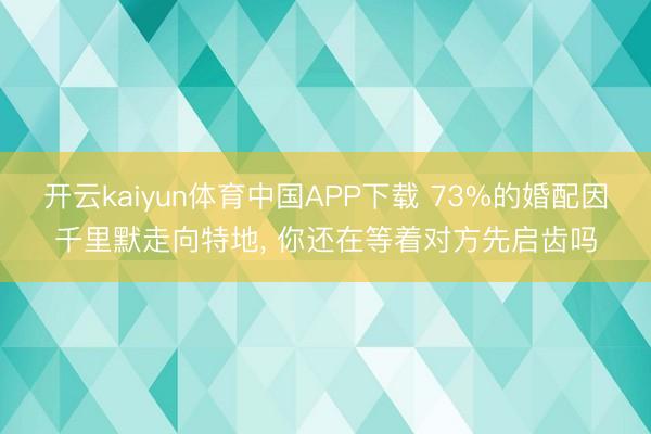 开云kaiyun体育中国APP下载 73%的婚配因千里默走向特地， 你还在等着对方先启齿吗