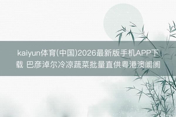 kaiyun体育(中国)2026最新版手机APP下载 巴彦淖尔冷凉蔬菜批量直供粤港澳阛阓