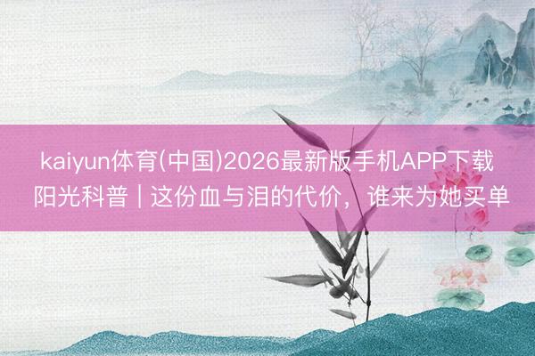 kaiyun体育(中国)2026最新版手机APP下载 阳光科普 | 这份血与泪的代价，谁来为她买单