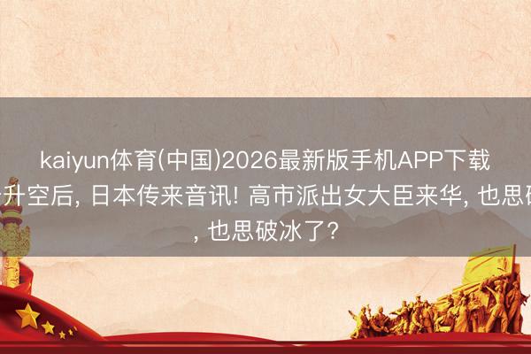 kaiyun体育(中国)2026最新版手机APP下载 特朗普升空后, 日本传来音讯! 高市派出女大臣来华, 也思破冰了?
