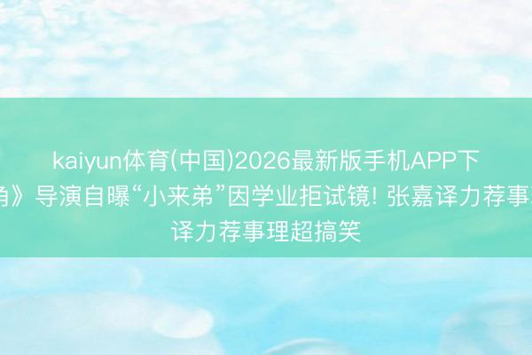 kaiyun体育(中国)2026最新版手机APP下载 《主角》导演自曝“小来弟”因学业拒试镜! 张嘉译力荐事理超搞笑