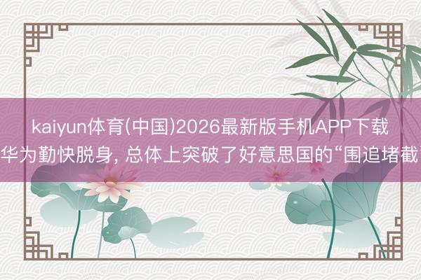 kaiyun体育(中国)2026最新版手机APP下载 华为勤快脱身， 总体上突破了好意思国的“围追堵截”