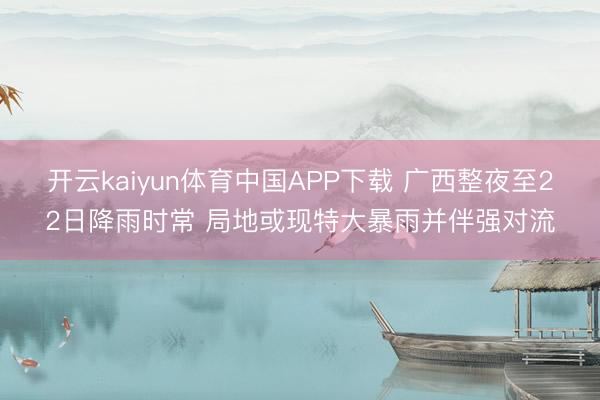 开云kaiyun体育中国APP下载 广西整夜至22日降雨时常 局地或现特大暴雨并伴强对流