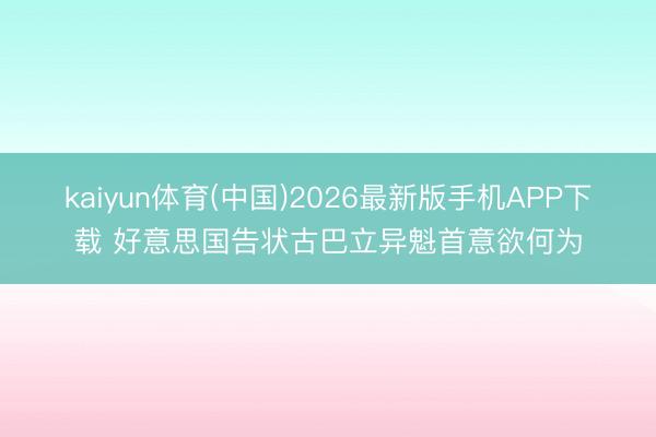 kaiyun体育(中国)2026最新版手机APP下载 好意思国告状古巴立异魁首意欲何为