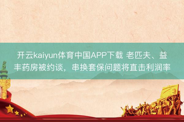 开云kaiyun体育中国APP下载 老匹夫、益丰药房被约谈，串换套保问题将直击利润率