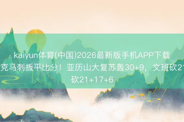 kaiyun体育(中国)2026最新版手机APP下载 雷霆力克马刺扳平比分！亚历山大复苏轰30+9，文班砍21+17+6