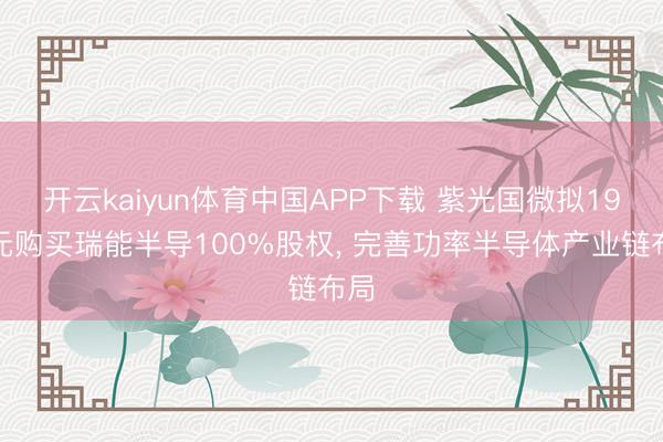开云kaiyun体育中国APP下载 紫光国微拟19亿元购买瑞能半导100%股权， 完善功率半导体产业链布局