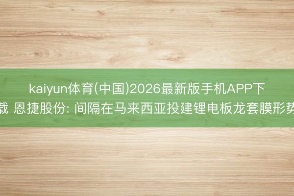kaiyun体育(中国)2026最新版手机APP下载 恩捷股份: 间隔在马来西亚投建锂电板龙套膜形势