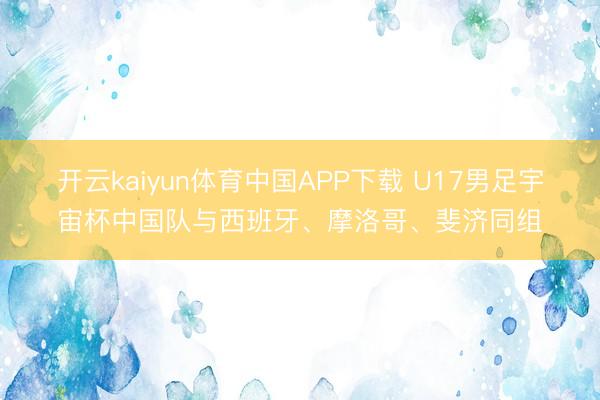开云kaiyun体育中国APP下载 U17男足宇宙杯中国队与西班牙、摩洛哥、斐济同组