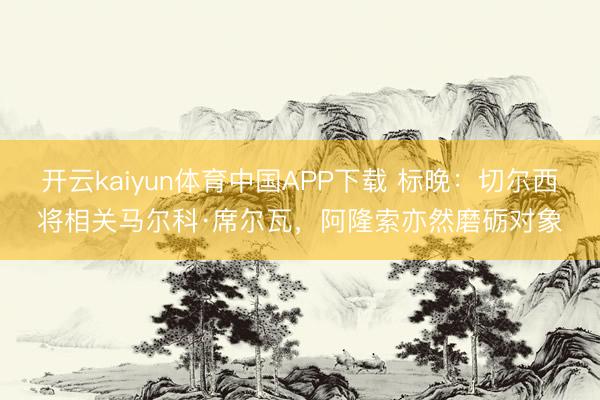 开云kaiyun体育中国APP下载 标晚：切尔西将相关马尔科·席尔瓦，阿隆索亦然磨砺对象