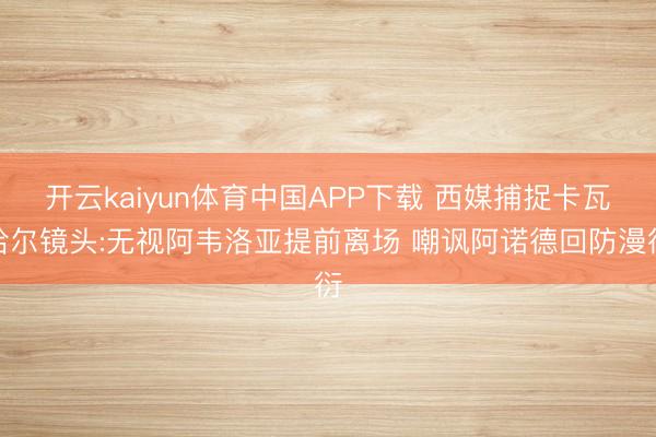开云kaiyun体育中国APP下载 西媒捕捉卡瓦哈尔镜头:无视阿韦洛亚提前离场 嘲讽阿诺德回防漫衍