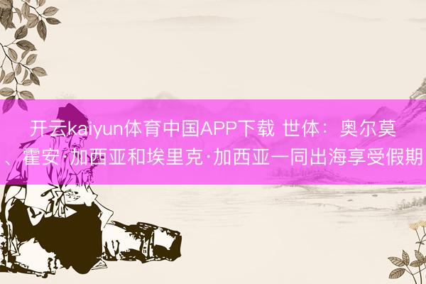 开云kaiyun体育中国APP下载 世体：奥尔莫、霍安·加西亚和埃里克·加西亚一同出海享受假期