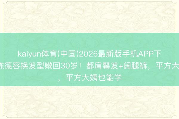 kaiyun体育(中国)2026最新版手机APP下载 51岁陈德容换发型嫩回30岁！都肩鬈发+阔腿裤，平方大姨也能学