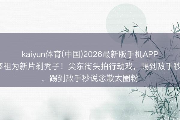 kaiyun体育(中国)2026最新版手机APP下载 51岁吴彦祖为新片剃秃子！尖东街头拍行动戏，踢到敌手秒说念歉太圈粉