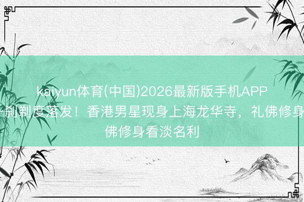 kaiyun体育(中国)2026最新版手机APP下载 曾一刹剃度落发！香港男星现身上海龙华寺，礼佛修身看淡名利
