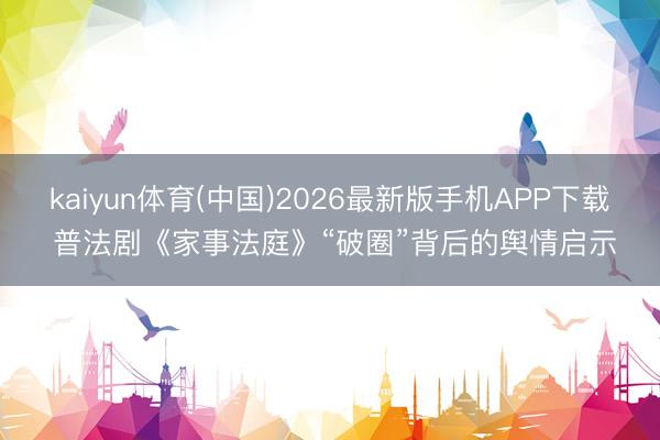 kaiyun体育(中国)2026最新版手机APP下载 普法剧《家事法庭》“破圈”背后的舆情启示
