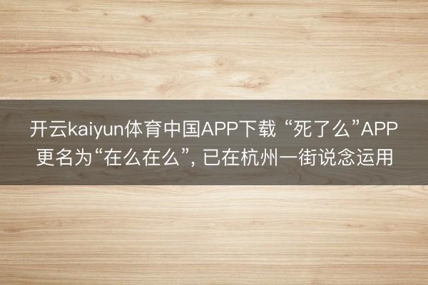 开云kaiyun体育中国APP下载 “死了么”APP更名为“在么在么”， 已在杭州一街说念运用