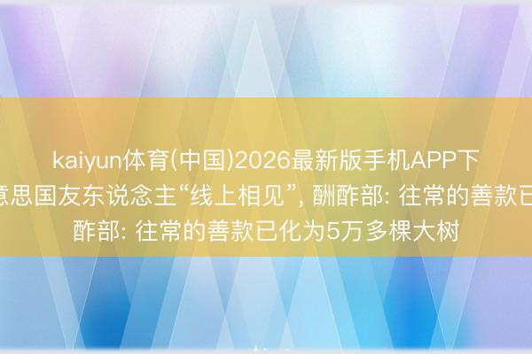 kaiyun体育(中国)2026最新版手机APP下载 中国劳模与好意思国友东说念主“线上相见”， 酬酢部: 往常的善款已化为5万多棵大树