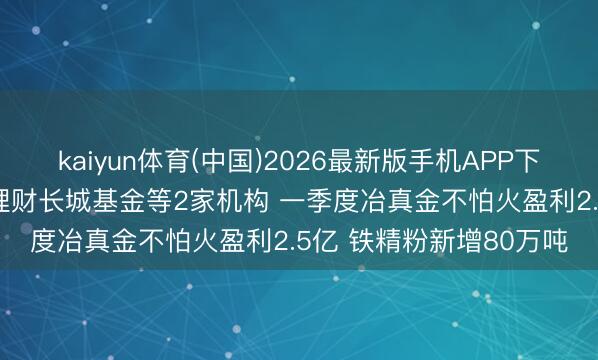 kaiyun体育(中国)2026最新版手机APP下载 调研速递|西部矿业理财长城基金等2家机构 一季度冶真金不怕火盈利2.5亿 铁精粉新增80万吨