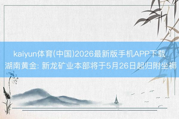 kaiyun体育(中国)2026最新版手机APP下载 湖南黄金: 新龙矿业本部将于5月26日起归附坐褥