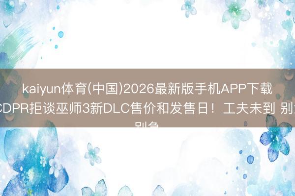 kaiyun体育(中国)2026最新版手机APP下载 CDPR拒谈巫师3新DLC售价和发售日！工夫未到 别急
