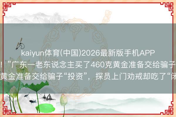 kaiyun体育(中国)2026最新版手机APP下载 “我不肯意给你开门！”广东一老东说念主买了460克黄金准备交给骗子“投资”，探员上门劝戒却吃了“闭门羹”