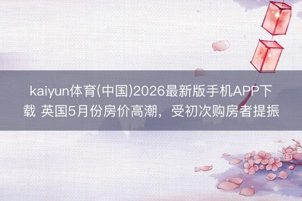 kaiyun体育(中国)2026最新版手机APP下载 英国5月份房价高潮，受初次购房者提振