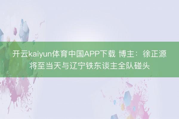 开云kaiyun体育中国APP下载 博主：徐正源将至当天与辽宁铁东谈主全队碰头
