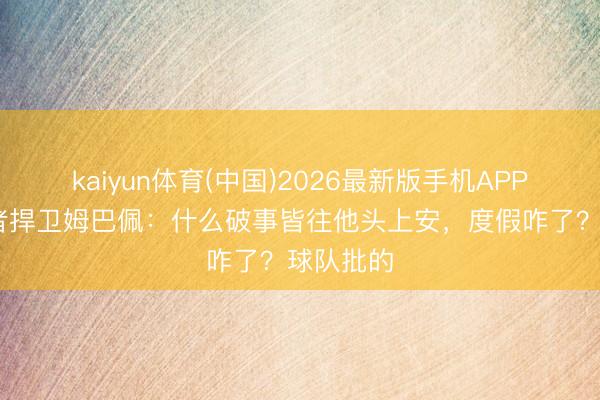 kaiyun体育(中国)2026最新版手机APP下载 记者捍卫姆巴佩：什么破事皆往他头上安，度假咋了？球队批的