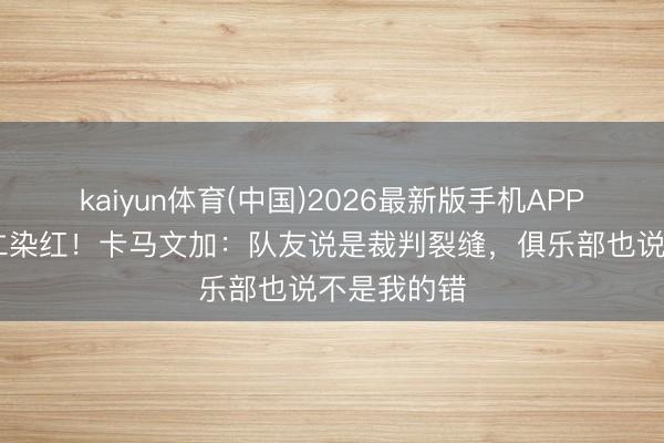 kaiyun体育(中国)2026最新版手机APP下载 对拜仁染红！卡马文加：队友说是裁判裂缝，俱乐部也说不是我的错