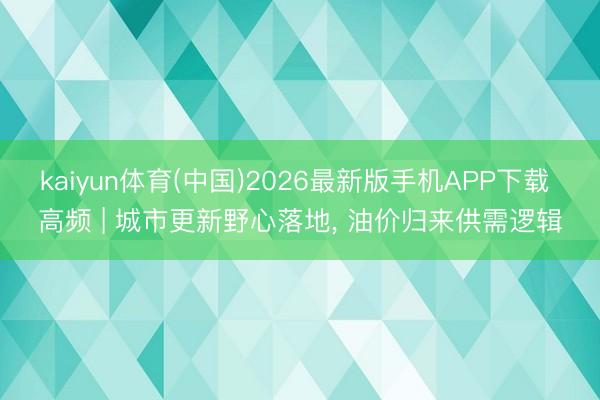 kaiyun体育(中国)2026最新版手机APP下载 高频 | 城市更新野心落地， 油价归来供需逻辑