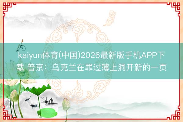 kaiyun体育(中国)2026最新版手机APP下载 普京：乌克兰在罪过簿上洞开新的一页