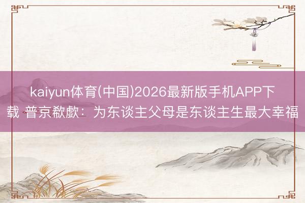 kaiyun体育(中国)2026最新版手机APP下载 普京欷歔：为东谈主父母是东谈主生最大幸福