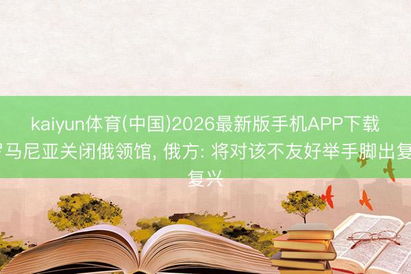 kaiyun体育(中国)2026最新版手机APP下载 罗马尼亚关闭俄领馆， 俄方: 将对该不友好举手脚出复兴
