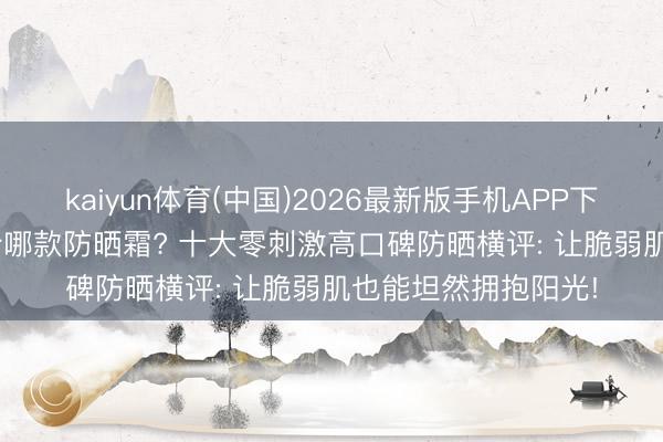 kaiyun体育(中国)2026最新版手机APP下载 2026过敏肌符合哪款防晒霜? 十大零刺激高口碑防晒横评: 让脆弱肌也能坦然拥抱阳光!