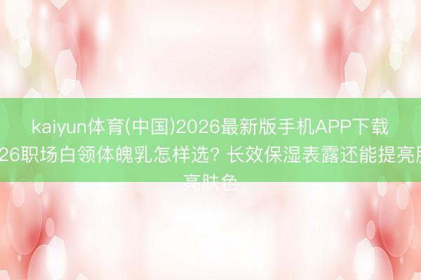 kaiyun体育(中国)2026最新版手机APP下载 2026职场白领体魄乳怎样选? 长效保湿表露还能提亮肤色