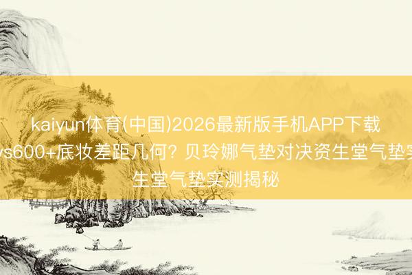 kaiyun体育(中国)2026最新版手机APP下载 百元内vs600+底妆差距几何? 贝玲娜气垫对决资生堂气垫实测揭秘