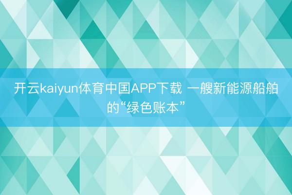 开云kaiyun体育中国APP下载 一艘新能源船舶的“绿色账本”