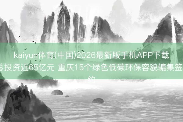 kaiyun体育(中国)2026最新版手机APP下载 总投资近65亿元 重庆15个绿色低碳环保容貌辘集签约