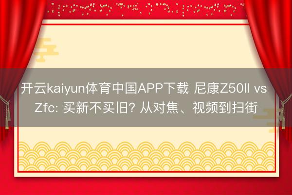 开云kaiyun体育中国APP下载 尼康Z50II vs Zfc: 买新不买旧? 从对焦、视频到扫街