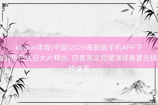 kaiyun体育(中国)2026最新版手机APP下载 迪丽热巴生日大片释出， 四套高定短裙演绎春夏先锋盛宴