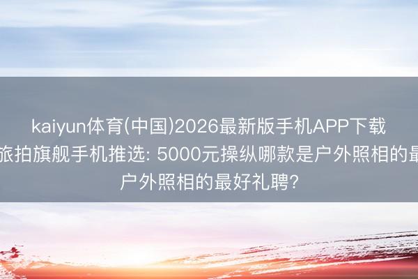 kaiyun体育(中国)2026最新版手机APP下载 2026年旅拍旗舰手机推选: 5000元操纵哪款是户外照相的最好礼聘?